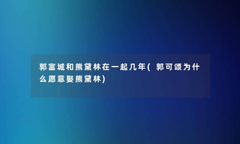 郭富城和熊黛林在一起几年(郭可颂为什么愿意娶熊黛林)