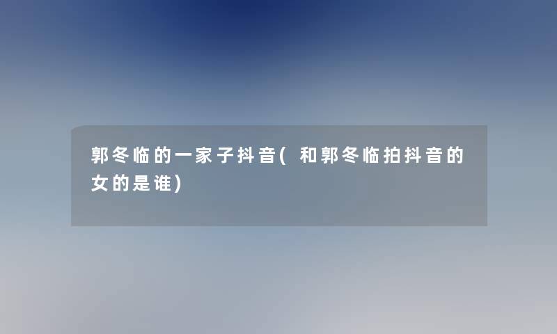 郭冬临的一家子抖音(和郭冬临拍抖音的女的是谁)