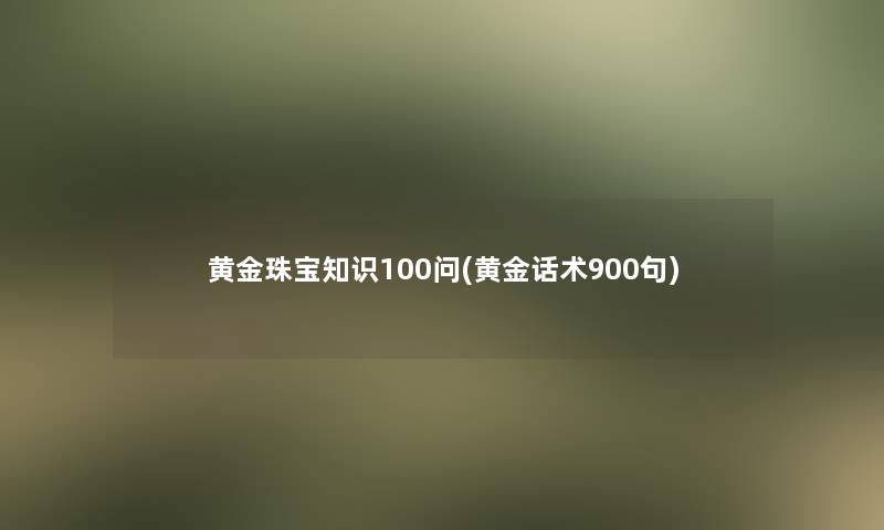 黄金珠宝知识100问(黄金话术900句)