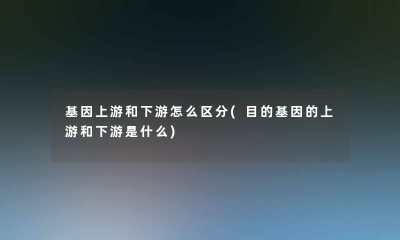 基因上游和下游怎么区分(目的基因的上游和下游是什么)