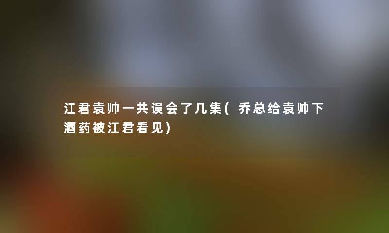 江君袁帅一共误会了几集(乔总给袁帅下酒药被江君看见)