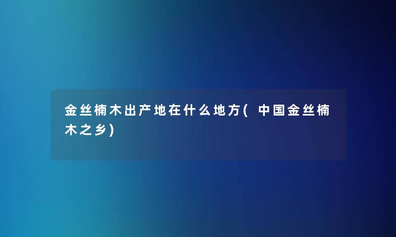 金丝楠木出产地在什么地方(中国金丝楠木之乡)