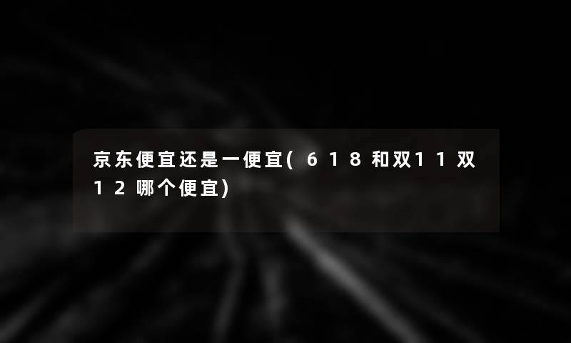 京东便宜还是一便宜(618和双11双12哪个便宜)