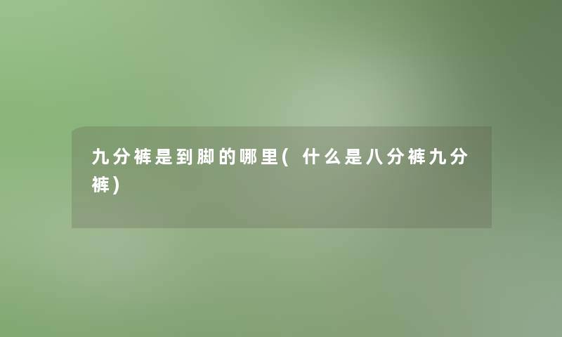 九分裤是到脚的哪里(什么是八分裤九分裤)