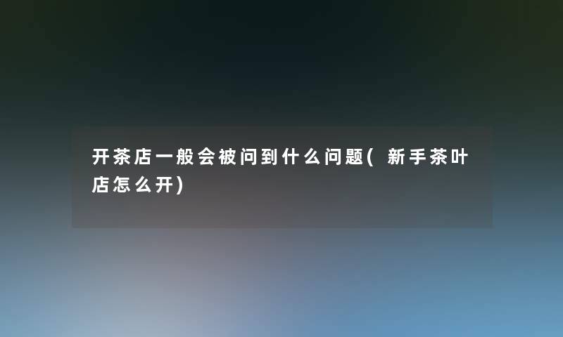 开茶店一般会被问到什么问题(新手茶叶店怎么开)