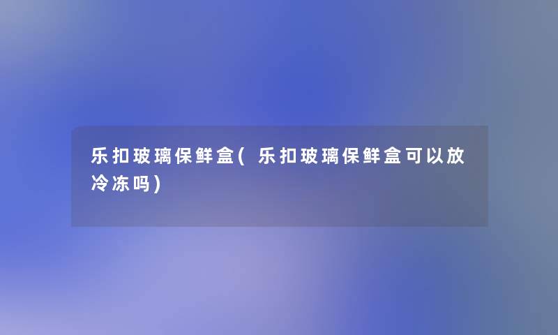 乐扣玻璃保鲜盒(乐扣玻璃保鲜盒可以放冷冻吗)