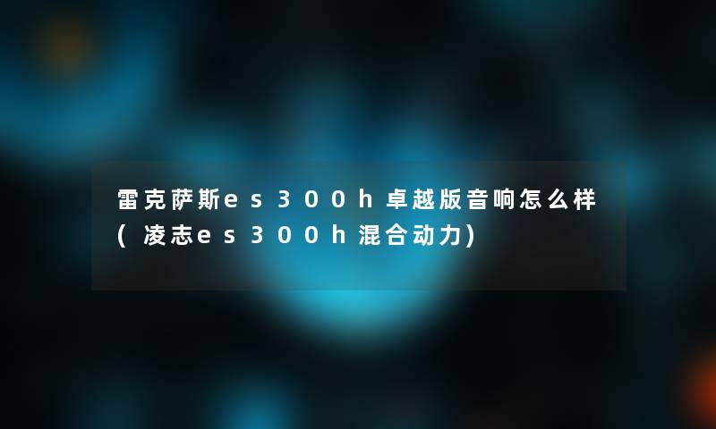 雷克萨斯es300h卓越版音响怎么样(凌志es300h混合动力)