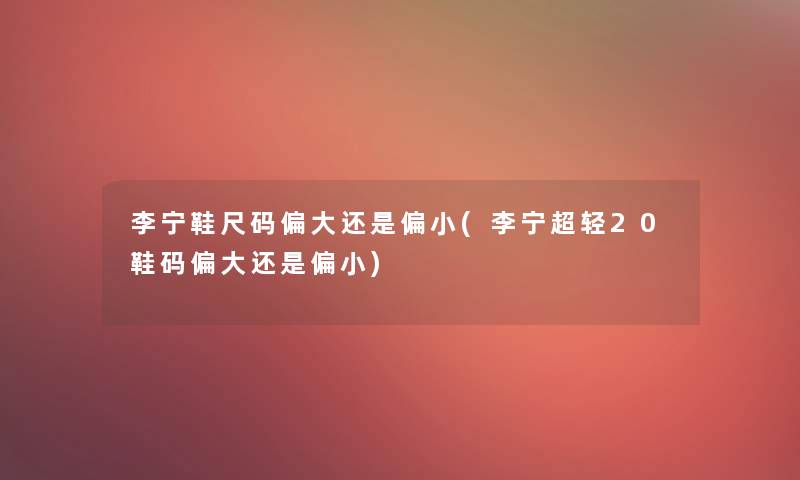 李宁鞋尺码偏大还是偏小(李宁超轻20鞋码偏大还是偏小)