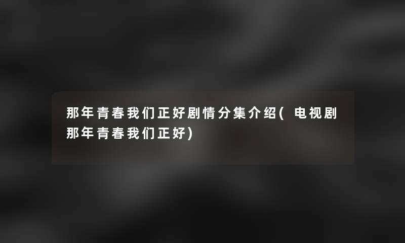 那年青春我们正好剧情分集介绍(电视剧那年青春我们正好)