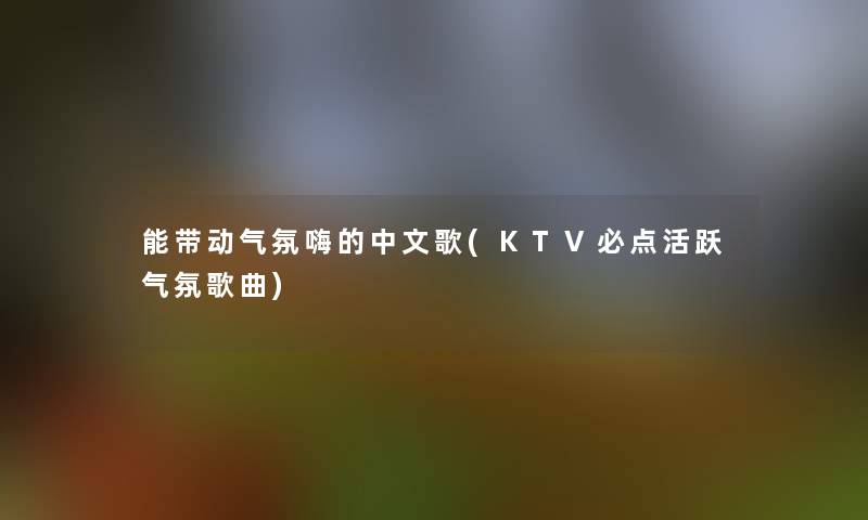 能带动气氛嗨的中文歌(KTV必点活跃气氛歌曲)