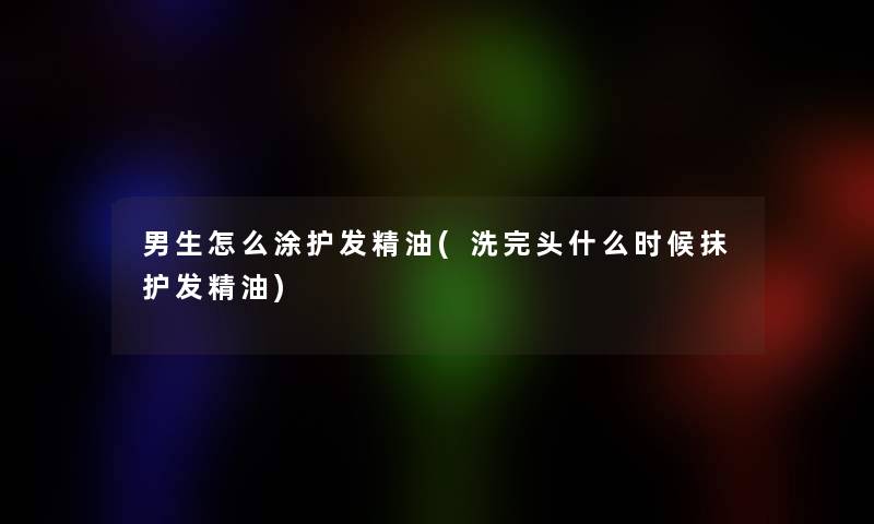 男生怎么涂护发精油(洗完头什么时候抹护发精油)