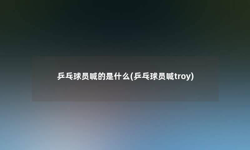 乒乓球员喊的是什么(乒乓球员喊troy)