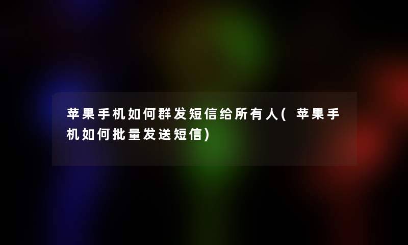 苹果手机如何群发短信给所有人(苹果手机如何批量发送短信)