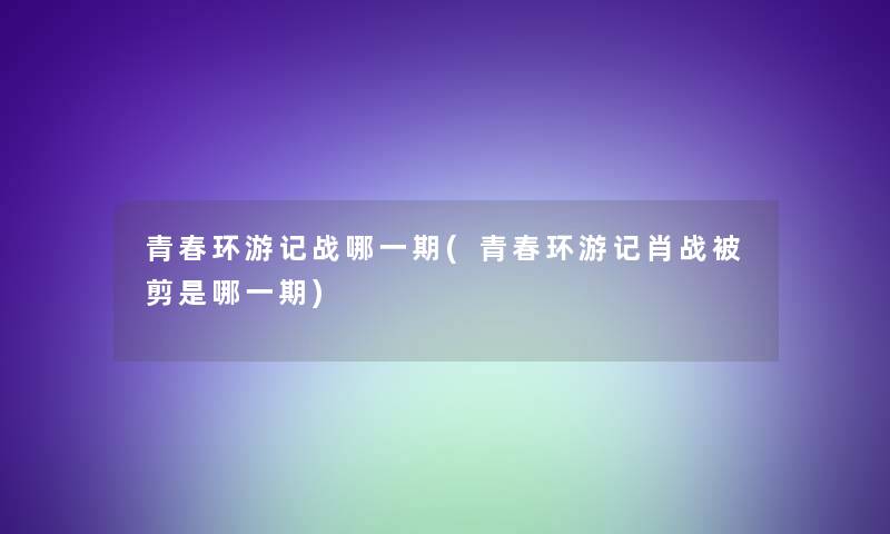 青春环游记战哪一期(青春环游记肖战被剪是哪一期)