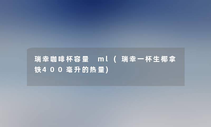 瑞幸咖啡杯容量 ml(瑞幸一杯生椰拿铁400毫升的热量)