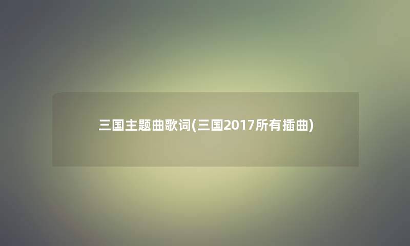 三国主题曲歌词(三国2017所有插曲)