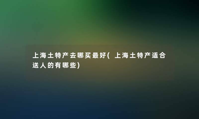 上海土特产去哪买好(上海土特产适合送人的有哪些)