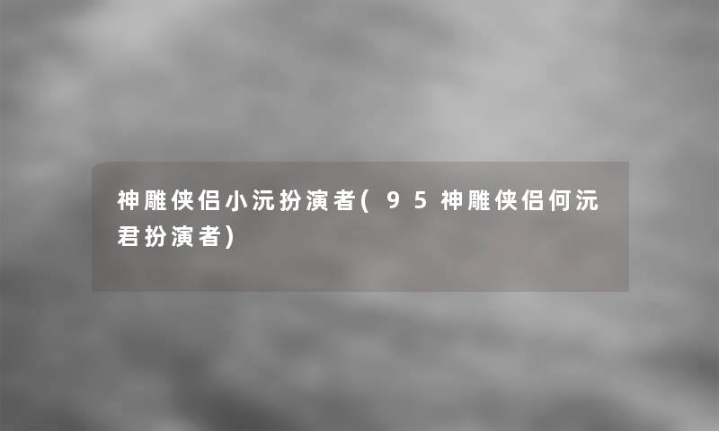 神雕侠侣小沅扮演者(95神雕侠侣何沅君扮演者)